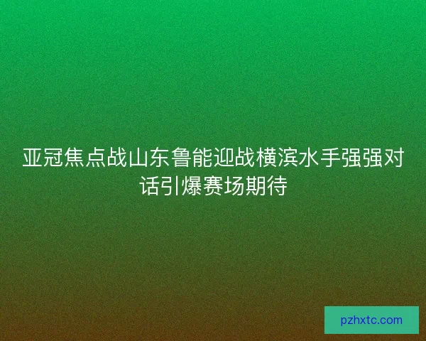 亚冠焦点战山东鲁能迎战横滨水手强强对话引爆赛场期待