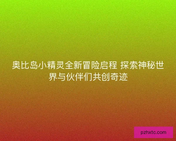 奥比岛小精灵全新冒险启程 探索神秘世界与伙伴们共创奇迹