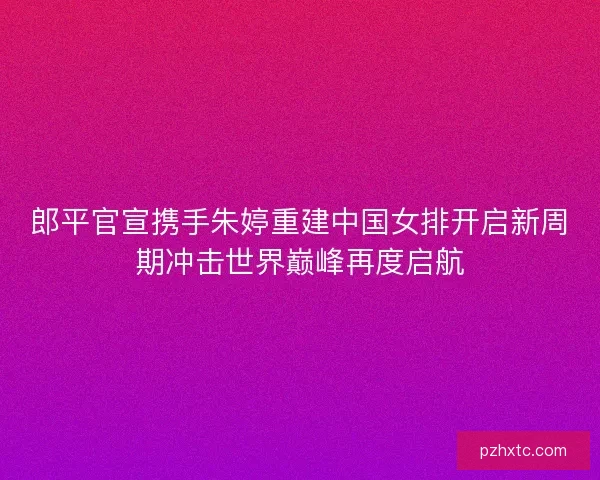 郎平官宣携手朱婷重建中国女排开启新周期冲击世界巅峰再度启航