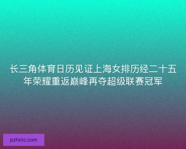 长三角体育日历见证上海女排历经二十五年荣耀重返巅峰再夺超级联赛冠军