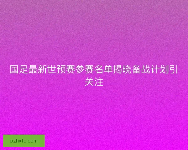 国足最新世预赛参赛名单揭晓备战计划引关注