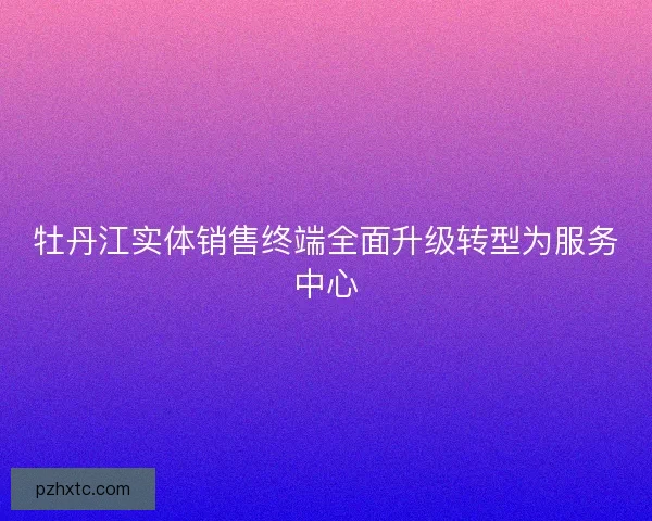 牡丹江实体销售终端全面升级转型为服务中心