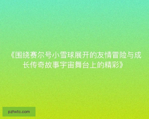 《围绕赛尔号小雪球展开的友情冒险与成长传奇故事宇宙舞台上的精彩》