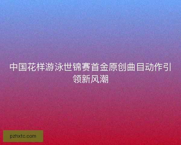 中国花样游泳世锦赛首金原创曲目动作引领新风潮